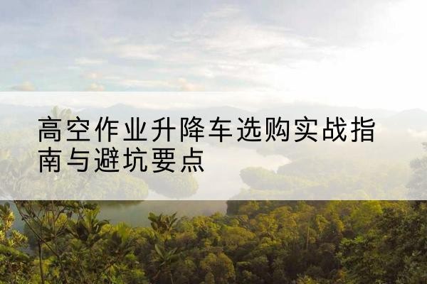 河西区升降车怎么选-高空作业升降车选购实战指南与避坑要点