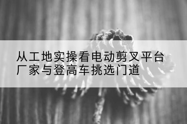 河西区电动剪叉升降平台厂家-从工地实操看电动剪叉平台厂家与登高车挑选门道