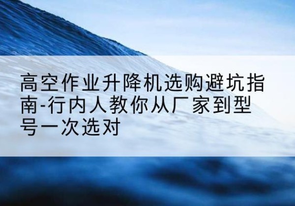河西区升降平台厂家-高空作业升降机选购避坑指南-行内人教你从厂家到型号一次选对