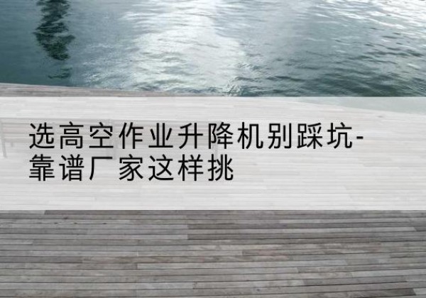 河西区剪叉式升降机厂家-选高空作业升降机别踩坑-靠谱厂家这样挑