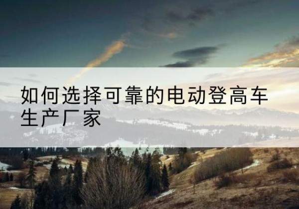 河西区电动登高车厂家-如何选择可靠的电动登高车生产厂家