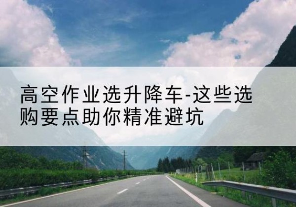 河西区升降车厂家-高空作业选升降车-这些选购要点助你*避坑