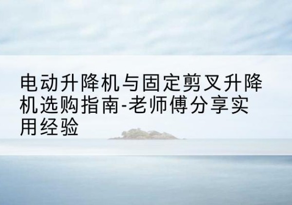 河西区电动升降机怎么选-电动升降机与固定剪叉升降机选购指南-老师傅分享实用经验