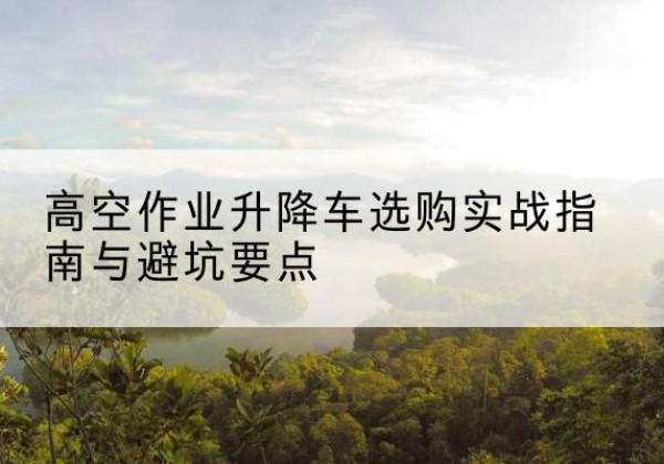河西区升降车怎么选-高空作业升降车选购实战指南与避坑要点