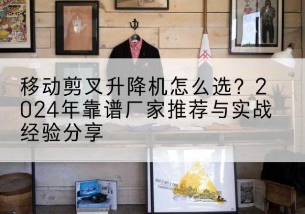 河西区升降平台厂家推荐-移动剪叉升降机怎么选？2024年靠谱厂家推荐与实战经验分享
